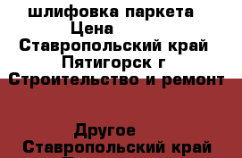 шлифовка паркета › Цена ­ 200 - Ставропольский край, Пятигорск г. Строительство и ремонт » Другое   . Ставропольский край,Пятигорск г.